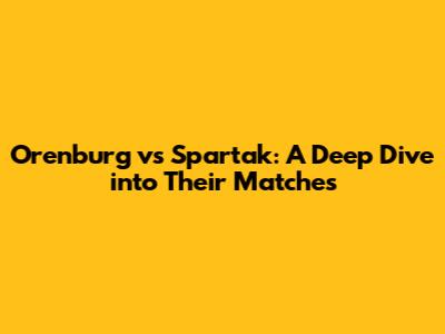Orenburg vs Spartak: A Deep Dive into Their Matches