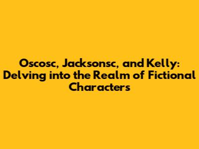 Oscosc, Jacksonsc, and Kelly: Delving into the Realm of Fictional Characters