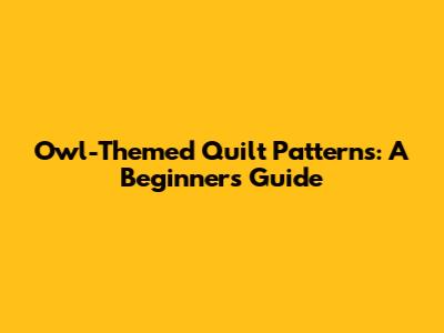 Owl-Themed Quilt Patterns: A Beginner's Guide