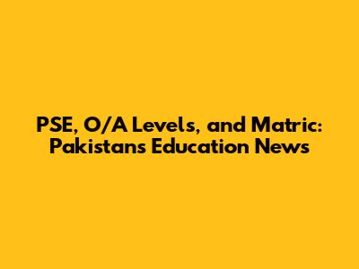 PSE, O/A Levels, and Matric: Pakistan's Education News