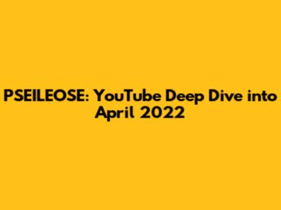 PSEILEOSE: YouTube Deep Dive into April 2022