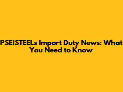 PSEISTEEL's Import Duty News: What You Need to Know