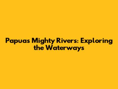 Papua's Mighty Rivers: Exploring the Waterways