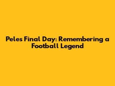 Pele's Final Day: Remembering a Football Legend