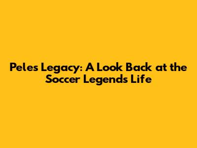 Pele's Legacy: A Look Back at the Soccer Legend's Life