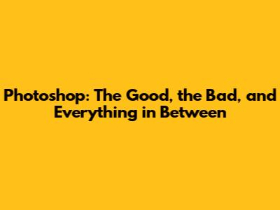 Photoshop: The Good, the Bad, and Everything in Between