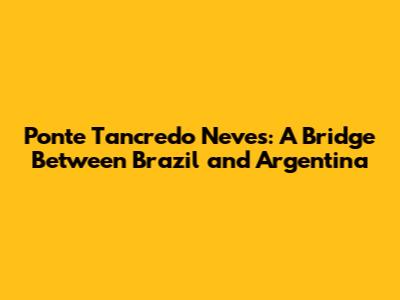 Ponte Tancredo Neves: A Bridge Between Brazil and Argentina