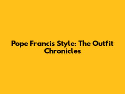 Pope Francis' Style: The Outfit Chronicles