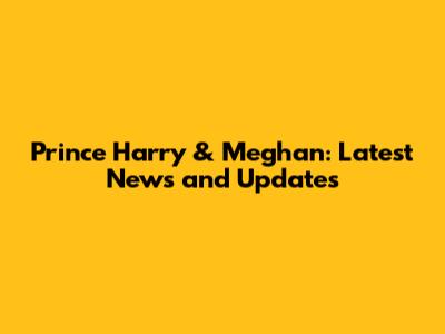 Prince Harry & Meghan: Latest News and Updates
