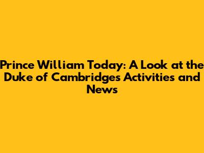 Prince William Today: A Look at the Duke of Cambridge's Activities and News