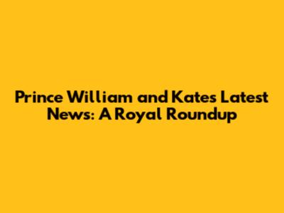 Prince William and Kate's Latest News: A Royal Roundup