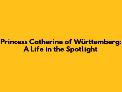 Princess Catherine of Württemberg: A Life in the Spotlight