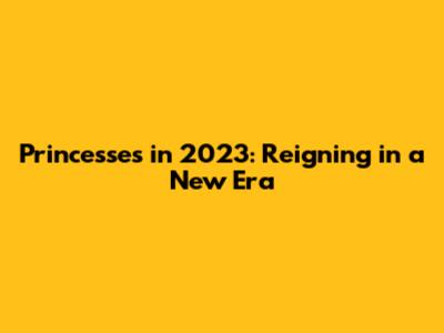 Princesses in 2023: Reigning in a New Era