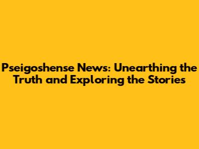 Pseigoshense News: Unearthing the Truth and Exploring the Stories