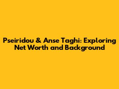 Pseiridou & Anse Taghi: Exploring Net Worth and Background