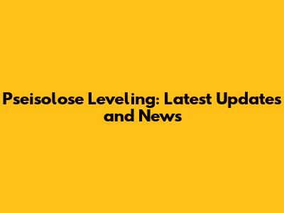 Pseisolose Leveling: Latest Updates and News