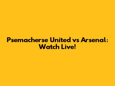 Psemacherse United vs Arsenal: Watch Live!