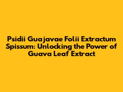 Psidii Guajavae Folii Extractum Spissum: Unlocking the Power of Guava Leaf Extract