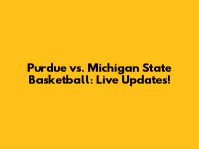Purdue vs. Michigan State Basketball: Live Updates!