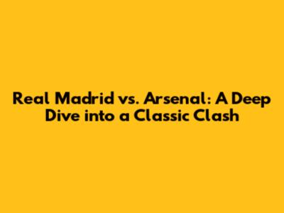 Real Madrid vs. Arsenal: A Deep Dive into a Classic Clash