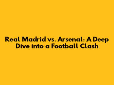 Real Madrid vs. Arsenal: A Deep Dive into a Football Clash
