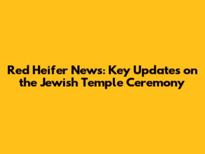 Red Heifer News: Key Updates on the Jewish Temple Ceremony