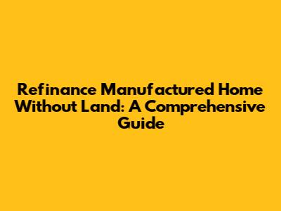 Refinance Manufactured Home Without Land: A Comprehensive Guide