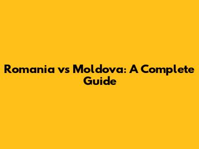 Romania vs Moldova: A Complete Guide