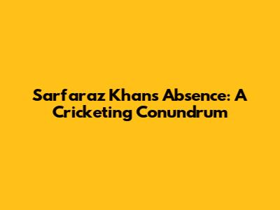 Sarfaraz Khan's Absence: A Cricketing Conundrum