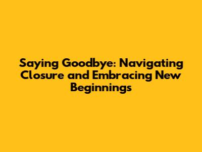 Saying Goodbye: Navigating Closure and Embracing New Beginnings