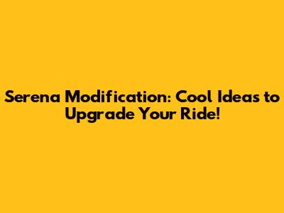 Serena Modification: Cool Ideas to Upgrade Your Ride!