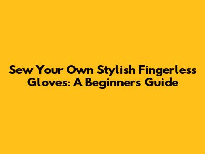 Sew Your Own Stylish Fingerless Gloves: A Beginner's Guide