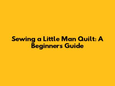 Sewing a 'Little Man' Quilt: A Beginner's Guide