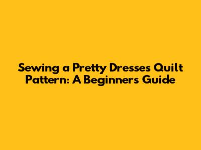 Sewing a Pretty Dresses Quilt Pattern: A Beginner's Guide