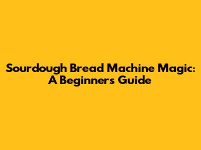 Sourdough Bread Machine Magic: A Beginner's Guide