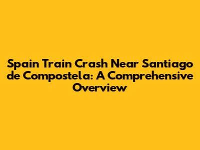 Spain Train Crash Near Santiago de Compostela: A Comprehensive Overview