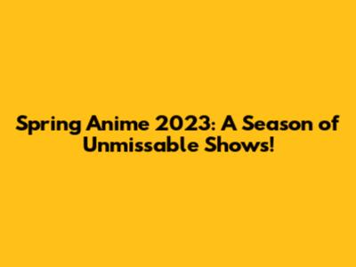 Spring Anime 2023: A Season of Unmissable Shows!