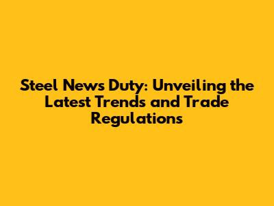 Steel News Duty: Unveiling the Latest Trends and Trade Regulations
