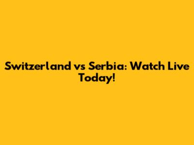 Switzerland vs Serbia: Watch Live Today!