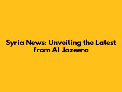 Syria News: Unveiling the Latest from Al Jazeera