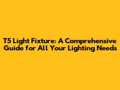 T5 Light Fixture: A Comprehensive Guide for All Your Lighting Needs