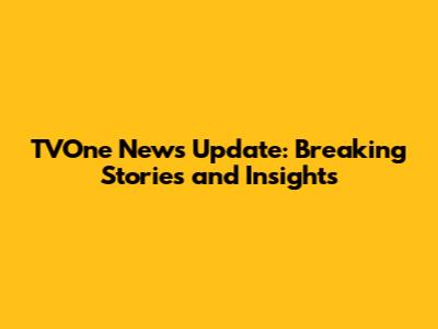 TVOne News Update: Breaking Stories and Insights