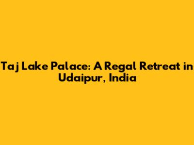 Taj Lake Palace: A Regal Retreat in Udaipur, India