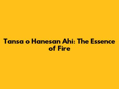 Tansa o Hanesan Ahi: The Essence of Fire