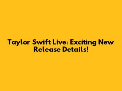 Taylor Swift Live: Exciting New Release Details!