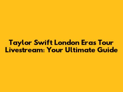 Taylor Swift London Eras Tour Livestream: Your Ultimate Guide