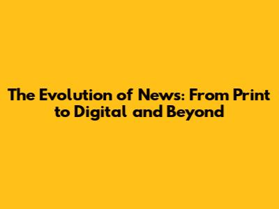 The Evolution of News: From Print to Digital and Beyond