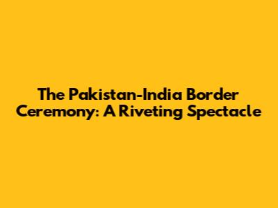 The Pakistan-India Border Ceremony: A Riveting Spectacle