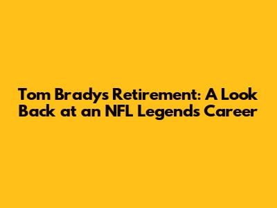 Tom Brady's Retirement: A Look Back at an NFL Legend's Career