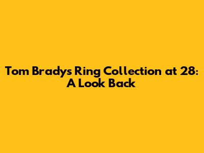 Tom Brady's Ring Collection at 28: A Look Back
